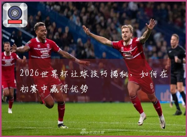 2026世界杯让球技巧揭秘，如何在初赛中赢得优势