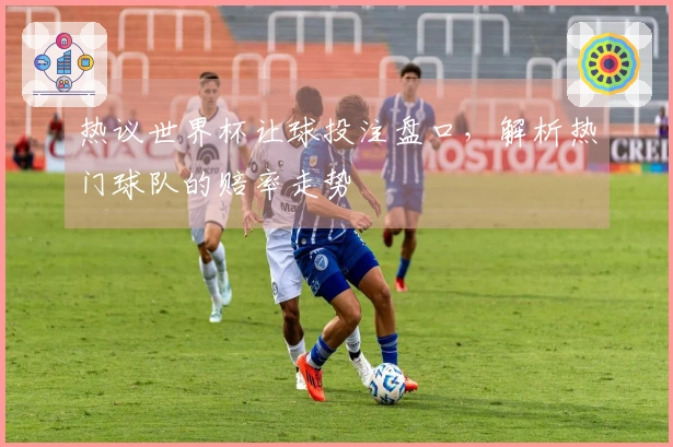 热议世界杯让球投注盘口，解析热门球队的赔率走势